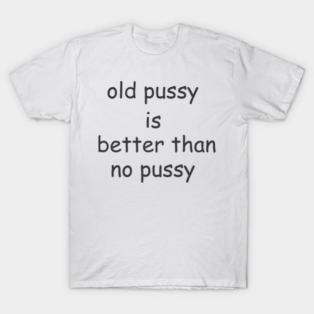 Old Pussy Is Better Than No Pussy Old Pussy Is Better Than No Pussy T Shirt Teepublic 7568